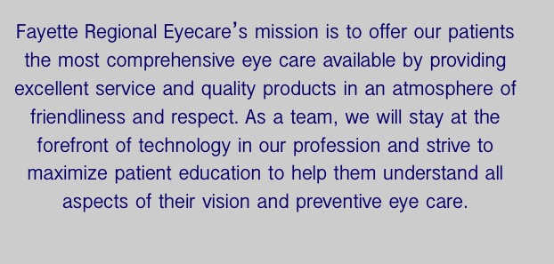 Fayette Regional Eyecare’s mission is to offer our patients the most comprehensive eye care available by providing excellent service and quality products in an atmosphere of friendliness and respect. As a team, we will stay at the forefront of technology in our profession and strive to maximize patient education to help them understand all aspects of their vision and preventive eye care.
